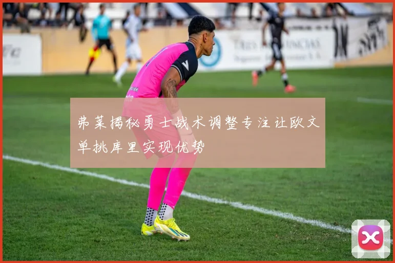 弗莱揭秘勇士战术调整专注让欧文单挑库里实现优势