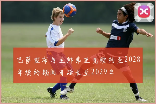 巴萨宣布与主帅弗里克续约至2028年续约期间可延长至2029年
