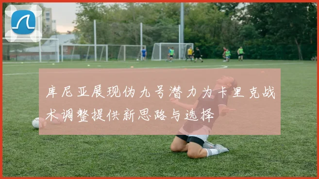 库尼亚展现伪九号潜力为卡里克战术调整提供新思路与选择