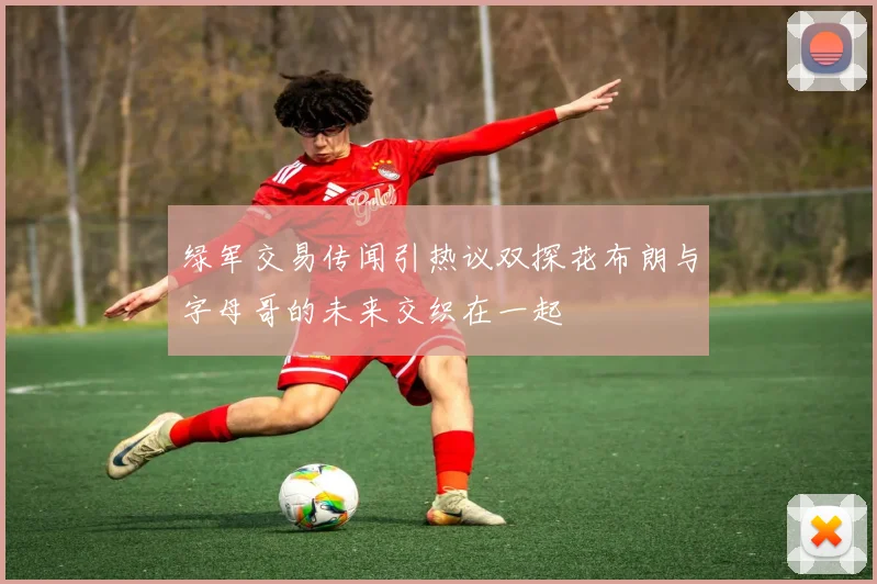 绿军交易传闻引热议双探花布朗与字母哥的未来交织在一起
