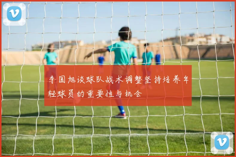 李国旭谈球队战术调整坚持培养年轻球员的重要性与机会