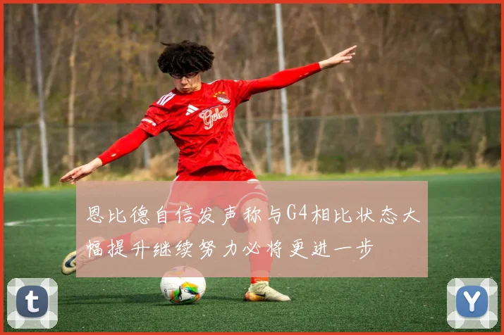 恩比德自信发声称与G4相比状态大幅提升继续努力必将更进一步