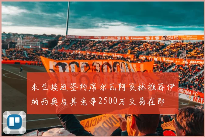 米兰接近签约席尔瓦阿莫林推荐伊纳西奥与其竞争2500万交易在即