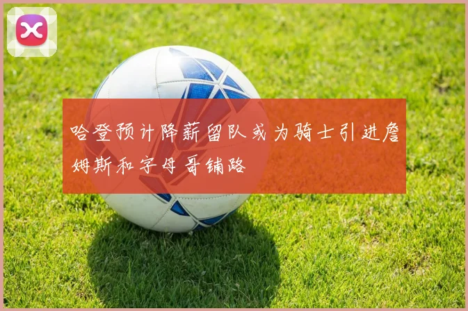 哈登预计降薪留队或为骑士引进詹姆斯和字母哥铺路