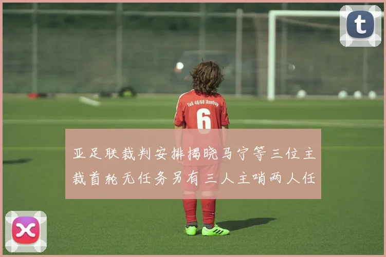 亚足联裁判安排揭晓马宁等三位主裁首轮无任务另有三人主哨两人任四官